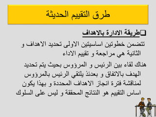 ‫ديثا‬ ‫ال‬ ‫التقييم‬ ‫طرق‬

‫باالهداف‬ ‫االدارة‬ ‫طريقة‬
‫ااهدا‬ ‫ديد‬ ‫ت‬ ‫ل‬ ‫اا‬ ‫يتين‬ ‫ا‬ ‫ا‬ ‫تين‬ ‫خط‬ ‫تتضان‬
‫ف‬
‫ااداء‬ ‫تقييم‬ ‫اراجعا‬ ‫هل‬ ‫الثاييا‬
‫ت‬ ‫يتم‬ ‫يث‬ ‫ب‬ ‫س‬ ‫الارؤ‬ ‫الرئيس‬ ‫بين‬ ‫لقاء‬ ‫هياك‬
‫ديد‬
‫بالار‬ ‫الرئيس‬ ‫يلتقل‬ ‫بعدئذ‬ ‫بااتفاق‬ ‫الهدف‬
‫س‬ ‫ؤ‬
‫ن‬ ‫يك‬ ‫بهذا‬ ‫ددة‬ ‫الا‬ ‫ااهداف‬ ‫ايجاز‬ ‫فترة‬ ‫لاياقشا‬
‫ا‬ ‫عل‬ ‫ليس‬ ‫ققا‬ ‫الا‬ ‫اليتائج‬ ‫ه‬ ‫التقييم‬ ‫اس‬ ‫ا‬
‫ك‬ ‫ل‬ ‫ل‬
 