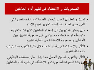 ‫العاالين‬ ‫أداء‬ ‫تقييم‬ ‫فل‬ ‫ااخطاء‬ ‫بات‬ ‫الصع‬
•
‫الخصائ‬ ‫الصفات‬ ‫لبعم‬ ‫الادير‬ ‫تفضيل‬ ‫تاييز‬
‫التل‬ ‫ص‬
‫ااداء‬ ‫تقييم‬ ‫تقارير‬ ‫إعداد‬ ‫عيد‬ ‫ه‬ ‫يف‬ ‫ى‬ ‫ه‬ ‫تلق‬
•
‫اتق‬ ‫تقديرات‬ ‫العاالين‬ ‫إعطاء‬ ‫ال‬ ‫الاديرين‬ ‫بعم‬ ‫ايل‬
‫اربا‬
‫بي‬ ‫التاييز‬ ‫با‬ ‫صع‬ ‫ال‬ ‫يؤدي‬ ‫ااا‬ ‫ايخفضا‬ ‫ا‬ ‫طه‬ ‫ات‬
‫ن‬
‫التقييم‬ ‫عاليا‬ ‫ان‬ ‫تفادة‬ ‫اا‬ ‫با‬ ‫صع‬ ‫العاالين‬
•
‫ا‬ ‫يم‬ ‫التق‬ ‫فترة‬ ‫خالل‬ ‫اا‬ ‫عا‬ ‫ي‬ ‫القريبا‬ ‫داث‬ ‫باا‬ ‫التأثر‬
‫يترتب‬ ‫اا‬
‫التقرير‬ ‫دقا‬ ‫عدم‬
•
‫تق‬ ‫ا‬ ‫عل‬ ‫يؤثر‬ ‫ااا‬ ‫للعاال‬ ‫ابق‬ ‫ال‬ ‫يم‬ ‫بالتق‬ ‫التأثر‬
‫ةيفل‬ ‫ال‬ ‫بله‬
‫الع‬ ‫أداء‬ ‫تقييم‬ ‫فل‬ ‫ااخطاء‬ ‫بات‬ ‫الصراعالصع‬ ‫زيادة‬
‫االين‬
 