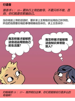 行道者
雅各书 1 ： 22— 要执行上帝的教导，不要只听不做，否
则，你们就是在欺骗自己。
当你阅读上帝的话语时，要祈求上主帮助你运用自己所学的，
并且把他想要你做的事情明确地告诉你。求上主告诉你∶
约翰福音 13 ： 17— 既然明白这事，你们若能够实行是多么的
有福啊！
我怎样做才能够用
这些知识来帮助
别人？
我怎样做才能够把
这些话运用到自己
的生活里？
 
