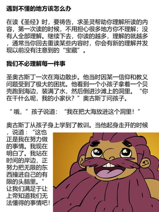 遇到不懂的地方该怎么办
在读《圣经》时，要祷告，求圣灵帮助你理解所读的内
容，第一次读的时候，不用担心很多地方你不理解；没
有人全部理解。继续下去，你读的越多，理解的就越多
，通常当你回去重读某些内容时，你会有新的理解并发
现以前没有注意到的“宝藏”。
我们不必理解每一件事
圣奥古斯丁一次在海边散步。他当时因某一信仰和教义
问题受到了极大的困扰。他看到一个小孩子拿着一个贝
壳跑到海边，装满了水，然后倒进沙滩上的洞里。“你
在干什么呢，我的小家伙？”奥古斯丁问孩子。
“ 哦，”孩子说道：“我在把大海放进这个洞里！”
奥古斯丁从孩子身上学到了教训。当他起身走开的时候
，说道∶“这也
正是我在努力做
的事情。我现在
明白了。我站在
时间的岸边，正
努力把无限的东
西撞进自己的有
限的头脑里。”
让我们满足于让
上帝知道我们无
法懂得的事情吧！
 