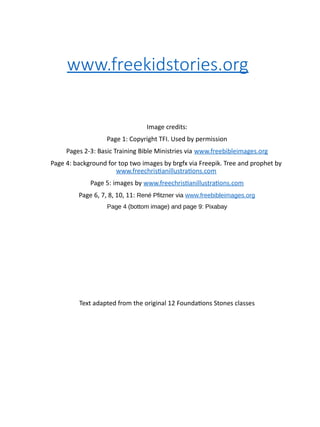 www.freekidstories.org
Image credits:
Page 1: Copyright TFI. Used by permission
Pages 2-3: Basic Training Bible Ministries via www.freebibleimages.org
Page 4: background for top two images by brgfx via Freepik. Tree and prophet by
www.freechristianillustrations.com
Page 5: images by www.freechristianillustrations.com
Page 6, 7, 8, 10, 11: René Pfitzner via www.freebibleimages.org
Page 4 (bottom image) and page 9: Pixabay
Text adapted from the original 12 Foundations Stones classes
 