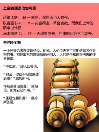 上帝的话语信实可靠
诗篇 119 ： 89 — 主啊，你的话与天共存。
以赛亚书 40 ： 8 — 花会凋谢，草会衰微，而我们上帝的
话永世长存。
马太福音 24 ： 35 — 天地要废去，但我的话绝不会废去。
圣经起作用！
一个怀疑论者在谈论圣经，他说，人们今天不可能相信无名作者
写的书。相信耶稣的詹姆斯便问那人：人们是否知道乘法表的作
者是谁。
“ ”
不知道， 那人回答说。
“ 那么，你就不相信乘法
”
表喽？ 詹姆斯问。
“
怀疑论者回答说： 我相
”
信，因为它起作用。
“ ”
圣经也起作用！ 詹姆
斯答道。
 