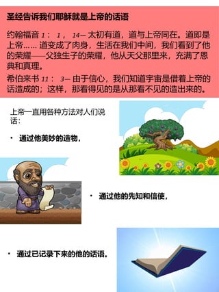圣经告诉我们耶稣就是上帝的话语
约翰福音 1 ： 1 ， 14— 太初有道，道与上帝同在。道即是
……
上帝 道变成了肉身，生活在我们中间，我们看到了他
——
的荣耀 父独生子的荣耀，他从天父那里来，充满了恩
典和真理。
希伯来书 11 ： 3— 由于信心，我们知道宇宙是借着上帝的
话造成的；这样，那看得见的是从那看不见的造出来的。
上帝一直用各种方法对人们说
话：
• 通过他美妙的造物，
• 通过他的先知和信使，
• 通过已记录下来的他的话语。
 