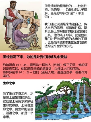 ——
但最清晰地显示他的 他的性
——
格，他的爱 乃是他的儿子耶
“ ”
稣，圣经称耶稣为 道 （即话
语）。
我们通过说话是来表达自己，传
达自己的思想、感情和性格。耶
稣也是上帝对我们表达他自身的
工具。他的儿子耶稣，就是他和
我们进行沟通的最为杰出的工具
，也是他所选择的把自己的爱传
达给这个世界的方式。
圣经被写下来，为的是让我们能够从中受益
约翰福音 19 ： 35— 看到这一切的人（约翰）做了见证。他的证
词是真实的。他知道自己说的是真话，以便让人们相信他。
哥林多前书 10 ： 11— 他们（圣经人物）遭遇这些事，都要作为
鉴戒。
生命之水
除了生命本身之外，水
是世上最宝贵的东西。
这就是上帝用水来象征
生命的缘故。上帝说生
命之水、赐生命的话语
、话语之水，都是一个
意思。
 