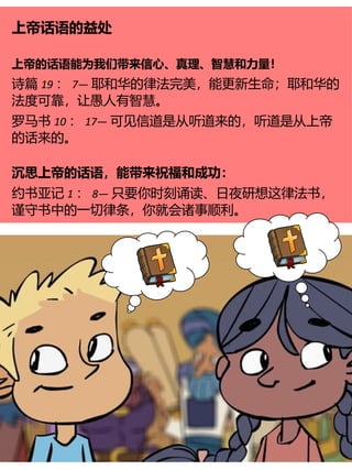 上帝话语的益处
上帝的话语能为我们带来信心、真理、智慧和力量！
诗篇 19 ： 7— 耶和华的律法完美，能更新生命；耶和华的
法度可靠，让愚人有智慧。
罗马书 10 ： 17— 可见信道是从听道来的，听道是从上帝
的话来的。
沉思上帝的话语，能带来祝福和成功：
约书亚记 1 ： 8— 只要你时刻诵读、日夜研想这律法书，
谨守书中的一切律条，你就会诸事顺利。
 
