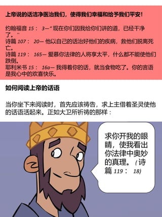 上帝说的话洁净医治我们，使得我们幸福和给予我们平安！
约翰福音 15 ： 3—“ 现在你们因我给你们讲的道，已经干净
”
了。
诗篇 107 ： 20— 他以自己的话治好他们的疾病，救他们脱离死
亡。
诗篇 119 ： 165— 爱慕你法律的人将享太平，什么都不能使他们
跌倒。
耶利米书 15 ： 16a— 我得着你的话，就当食物吃了。你的言语
是我心中的欢喜快乐。
如何阅读上帝的话语
当你坐下来阅读时，首先应该祷告，求上主借着圣灵使他
的话语活起来。正如大卫所祈祷的那样∶
求你开我的眼
睛，使我看出
你法律中奥妙
的真理。 ( 诗
篇 119 ： 18)
 