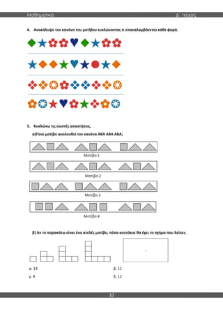 Μαθηματικά Δ΄ τεύχος
10
4. Ανακάλυψε τον κανόνα του μοτίβου κυκλώνοντας τι επαναλαμβάνεται κάθε φορά.
5. Κυκλώνω τις σωστές απαντήσεις.
α)Ποιο μοτίβο ακολουθεί τον κανόνα ΑΒΑ ΑΒΑ ΑΒΑ;
β) Αν το παρακάτω είναι ένα ατελές μοτίβο, πόσα κουτάκια θα έχει το σχήμα που λείπει;
α. 13
γ. 9
β. 11
δ. 12
 