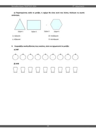 Εκπαιδευτήρια ΓΕΩΡΓΙΟΥ ΖΩΗ ΣΤ΄ Δημοτικού
11
γ) Παρατηρώντας καλά το μοτίβο, τι σχήμα θα είναι αυτό που λείπει; Κύκλωσε τη σωστή
απάντηση.
α. τρίγωνο
γ. εξάγωνο
β. τετράγωνο
δ. πεντάγωνο
6. Ζωγραφίζω ακολουθώντας τους κανόνες, ώστε να σχηματιστεί το μοτίβο:
α) ΑΒΓ
β) ΑΑΒ
 