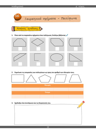 Μαθηματικά Δ΄ τεύχος
12
1. Ποιο από τα παρακάτω σχήματα είναι πολύγωνα; Επιλέγω βάζοντας
2. Σημείωσε τις ονομασίες των πολυγώνων ως προς τον αριθμό των πλευρών τους.
Πλευρές
Όνομα
3. Σχεδιάζω ένα πεντάγωνο και τις διαγώνιούς του.
 