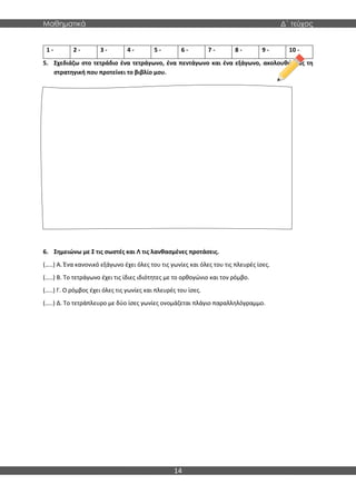 Μαθηματικά Δ΄ τεύχος
14
5. Σχεδιάζω στο τετράδιο ένα τετράγωνο, ένα πεντάγωνο και ένα εξάγωνο, ακολουθώντας τη
στρατηγική που προτείνει το βιβλίο μου.
6. Σημειώνω με Σ τις σωστές και Λ τις λανθασμένες προτάσεις.
(…..) Α. Ένα κανονικό εξάγωνο έχει όλες του τις γωνίες και όλες του τις πλευρές ίσες.
(…..) Β. Το τετράγωνο έχει τις ίδιες ιδιότητες με το ορθογώνιο και τον ρόμβο.
(…..) Γ. Ο ρόμβος έχει όλες τις γωνίες και πλευρές του ίσες.
(…..) Δ. Το τετράπλευρο με δύο ίσες γωνίες ονομάζεται πλάγιο παραλληλόγραμμο.
1 - 2 - 3 - 4 - 5 - 6 - 7 - 8 - 9 - 10 -
 