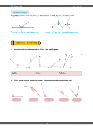 Μαθηματικά Δ΄ τεύχος
16
Παραπληρωματικές είναι δύο γωνίες με άθροισμα ίσο με 180ο
, δηλαδή μια ευθεία γωνία.
1. Χρησιμοποιώντας γνώμονα βρες τι είδους είναι η κάθε γωνία.
Ορθές: Οξείες: Αμβλείες:
2. Πόσες μοίρες είναι οι παρακάτω γωνίες. Χρησιμοποίησε το μοιρογνωμόνιό σου.
Δ
Ο
Δ
Α
Δ
Κ
Δ
Λ
Δ
Μ
Δ
Κ
Δ
Μ
Δ
Ρ
Δ
Π
Μ
Δ
Ε
Δ
Ο
Δ
Ρ
Δ
Λ
Δ
Κ
Δ
Τ
Δ
Λ
Δ
 
