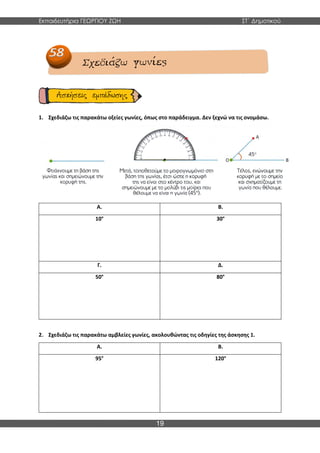 Εκπαιδευτήρια ΓΕΩΡΓΙΟΥ ΖΩΗ ΣΤ΄ Δημοτικού
19
1. Σχεδιάζω τις παρακάτω οξείες γωνίες, όπως στο παράδειγμα. Δεν ξεχνώ να τις ονομάσω.
Α. Β.
10° 30°
Γ. Δ.
50° 80°
2. Σχεδιάζω τις παρακάτω αμβλείες γωνίες, ακολουθώντας τις οδηγίες της άσκησης 1.
Α. Β.
95° 120°
 