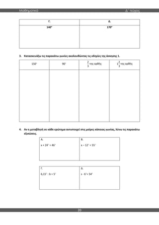 Μαθηματικά Δ΄ τεύχος
20
Γ. Δ.
140° 170°
3. Κατασκευάζω τις παρακάτω γωνίες ακολουθώντας τις οδηγίες της άσκησης 1.
150° 90°
2
3
της ορθής
2
1
3
της ορθής
4. Αν η μεταβλητή σε κάθε ερώτημα αντιστοιχεί στις μοίρες κάποιας γωνίας, λύνω τις παρακάτω
εξισώσεις.
Α.
x + 24° = 46°
Β.
x – 12° = 55°
Γ.
6,15° : b = 5°
Δ.
s · 6°= 54°
 