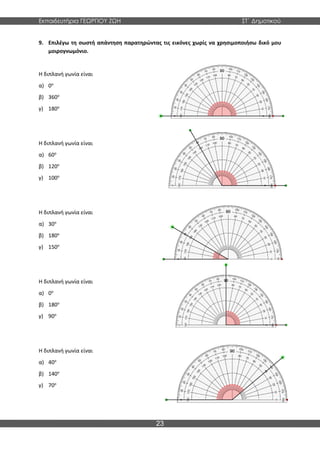 Εκπαιδευτήρια ΓΕΩΡΓΙΟΥ ΖΩΗ ΣΤ΄ Δημοτικού
23
9. Επιλέγω τη σωστή απάντηση παρατηρώντας τις εικόνες χωρίς να χρησιμοποιήσω δικό μου
μοιρογνωμόνιο.
Η διπλανή γωνία είναι
α) 0ο
β) 360ο
γ) 180ο
Η διπλανή γωνία είναι
α) 60ο
β) 120ο
γ) 100ο
Η διπλανή γωνία είναι
α) 30ο
β) 180ο
γ) 150ο
Η διπλανή γωνία είναι
α) 0ο
β) 180ο
γ) 90ο
Η διπλανή γωνία είναι
α) 40ο
β) 140ο
γ) 70ο
 