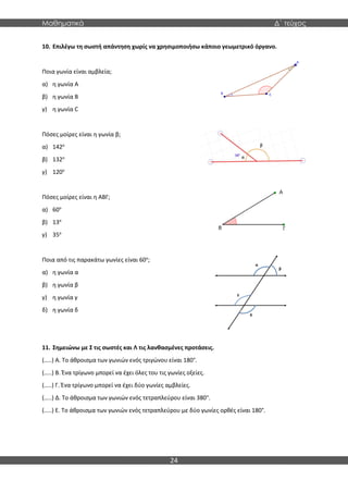 Μαθηματικά Δ΄ τεύχος
24
10. Επιλέγω τη σωστή απάντηση χωρίς να χρησιμοποιήσω κάποιο γεωμετρικό όργανο.
Ποια γωνία είναι αμβλεία;
α) η γωνία A
β) η γωνία B
γ) η γωνία C
Πόσες μοίρες είναι η γωνία β;
α) 142ο
β) 132ο
γ) 120ο
Πόσες μοίρες είναι η ΑΒΓ;
α) 60ο
β) 13ο
γ) 35ο
Ποια από τις παρακάτω γωνίες είναι 60ο
;
α) η γωνία α
β) η γωνία β
γ) η γωνία γ
δ) η γωνία δ
11. Σημειώνω με Σ τις σωστές και Λ τις λανθασμένες προτάσεις.
(…..) Α. Το άθροισμα των γωνιών ενός τριγώνου είναι 180°.
(…..) Β. Ένα τρίγωνο μπορεί να έχει όλες του τις γωνίες οξείες.
(…..) Γ. Ένα τρίγωνο μπορεί να έχει δύο γωνίες αμβλείες.
(…..) Δ. Το άθροισμα των γωνιών ενός τετραπλεύρου είναι 380°.
(…..) Ε. Το άθροισμα των γωνιών ενός τετραπλεύρου με δύο γωνίες ορθές είναι 180°.
 