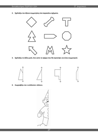 Εκπαιδευτήρια ΓΕΩΡΓΙΟΥ ΖΩΗ ΣΤ΄ Δημοτικού
27
2. Σχεδιάζω τον άξονα συμμετρίας στα παρακάτω σχήματα.
3. Σχεδιάζω το άλλο μισό, έτσι ώστε το σχήμα που θα προκύψει να είναι συμμετρικό.
4. Ζωγραφίζω τον «υπόλοιπο» κλόουν.
 