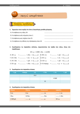 Μαθηματικά Δ΄ τεύχος
28
1. Σημειώνω ποια νομίζω ότι είναι η λογικότερη μονάδα μέτρησης.
Α. Η επιφάνεια της τάξης 18:
Β. Η επιφάνεια ενός κτήματος είναι 1:
Γ. Η επιφάνεια μιας τσίχλας είναι 25:
Δ. Η επιφάνεια της οθόνης της τηλεόρασης είναι 10:
…………………………………………………………………………
…………………………………………………………………………
…………………………………………………………………………
…………………………………………………………………………
2. Συμπληρώνω τις παρακάτω ισότητες, σημειώνοντας την πράξη που κάνω, όπως στο
παράδειγμα.
20 τ. μ. = 2.000 τ. δεκ. → (x100)
Α. 18 τ. μ. = ……………… τ. δεκ. → (…………) Β. 48 τ. εκ. = …………… τ. χιλ. → (…………)
Γ. 22 τ. δεκ. = ……………… τ. εκ. → (…………) Δ. 54 τ. μ. = …………… τ. εκ. → (…………)
Ε. 14 τ. δεκ. = ……………… τ. χιλ. → (…………) Στ. 62 τ. μ. = …………… τ. χιλ. → (…………)
Ζ. 32 τ. χμ. = ……………… τ. δεκ. → (…………) Η. 31 στρεμμ. = …………… τ. μ. → (…………)
3. Συμπληρώνω τον παρακάτω πίνακα.
τ. χμ. στρεμμ. τ.μ. τ. δεκ. τ. εκ. τ. χιλ.
13,2
4.560
22
4. Συμπληρώνω τον παρακάτω πίνακα.
Μήκος Πλάτος Περίμετρος Εμβαδόν
5 εκ. 4 εκ. ......... εκ. ......... τ. εκ.
10 μ. 12 δεκ. ......... δεκ. ......... τ. δεκ.
2.500 χιλ. ......... μ. ......... μ. 50 τ.μ.
 