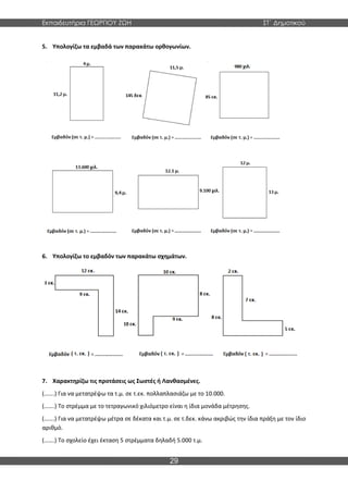 Εκπαιδευτήρια ΓΕΩΡΓΙΟΥ ΖΩΗ ΣΤ΄ Δημοτικού
29
5. Υπολογίζω τα εμβαδά των παρακάτω ορθογωνίων.
6. Υπολογίζω το εμβαδόν των παρακάτω σχημάτων.
7. Χαρακτηρίζω τις προτάσεις ως Σωστές ή Λανθασμένες.
(…….) Για να μετατρέψω τα τ.μ. σε τ.εκ. πολλαπλασιάζω με το 10.000.
(…….) Το στρέμμα με το τετραγωνικό χιλιόμετρο είναι η ίδια μονάδα μέτρησης.
(…….) Για να μετατρέψω μέτρα σε δέκατα και τ.μ. σε τ.δεκ. κάνω ακριβώς την ίδια πράξη με τον ίδιο
αριθμό.
(…….) Το σχολείο έχει έκταση 5 στρέμματα δηλαδή 5.000 τ.μ.
 