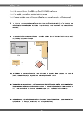 Μαθηματικά Δ΄ τεύχος
30
(…….) Η έκταση της Κύπρου είναι 9.251 τ.χμ. δηλαδή 9.251.000 στρέμματα.
(…….) Ένα χωράφι ή οικόπεδο το μετράμε συνήθως σε τ.χμ.
(…….) Για να μετατρέψω μια μεγαλύτερη μονάδα μέτρησης σε μικρότερη κάνω πολλαπλασιασμό.
8. Το δωμάτιο της Λουκίας έχει σχήμα τετραγώνου και έχει περίμετρο 24 μ. Το δωμάτιο του
Μάρκου είναι ορθογώνιο και έχει μήκος 5,4 μ. και πλάτος 4,2 μ. Ποιο παιδί έχει το μεγαλύτερο
δωμάτιο;
9. Το δωμάτιο του Νίκου έχει διαστάσεις 5 μ. μήκος και 4 μ. πλάτος. Βρίσκω τον ελεύθερο χώρο
με βάση την παρακάτω κάτοψη.
10. Σε μία τάξη με σχήμα ορθογωνίου είναι μαζεμένοι 20 μαθητές. Αν η αίθουσα έχει μήκος 4
μέτρα και πλάτος 5 μέτρα, πόσος χώρος αντιστοιχεί σε κάθε άτομο;
11. Ένα χωράφι έχει επιφάνεια 2,5 στρέμματα και χρειάζεται λίπασμα. Σε κάθε τετραγωνικό μέτρο
επιφάνειας χρειάζονται 500 γραμμάρια λίπασμα. Το κόστος του λιπάσματος είναι 40 λεπτά το
κιλό. Πόσο θα κοστίσει το λίπασμα, για να καλυφθεί όλη η επιφάνεια του χωραφιού;
12. Ένα αγρόκτημα έχει σχήμα ορθογωνίου με μήκος 150 μέτρα και πλάτος 112 μέτρα. Αν πωλείται
προς 20.000 € το στρέμμα, βρίσκω την αξία του αγροκτήματος.
 