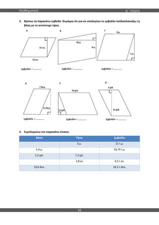 Μαθηματικά Δ΄ τεύχος
32
3. Βρίσκω τα παρακάτω εμβαδά. Θυμάμαι ότι για να υπολογίσω το εμβαδόν πολλαπλασιάζω τη
βάση με το αντίστοιχο ύψος.
4. Συμπληρώνω τον παρακάτω πίνακα.
Βάση Ύψος Εμβαδόν
3 μ. 21 τ.μ.
5,4 μ. 16,74 τ.μ.
5,2 χιλ. 7,3 χιλ.
1,8 εκ 6,3 τ.εκ.
10,6 δεκ. 26,5 τ.δεκ.
 