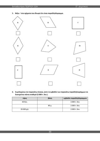 Εκπαιδευτήρια ΓΕΩΡΓΙΟΥ ΖΩΗ ΣΤ΄ Δημοτικού
33
5. Βάζω στα σχήματα που θεωρώ ότι είναι παραλληλόγραμμα.
6. Συμπληρώνω τον παρακάτω πίνακα, ώστε το εμβαδόν των παρακάτω παραλληλογράμμων να
διατηρείται πάντα σταθερό (2.000 τ. δεκ.).
ύψος βάση εμβαδόν παραλληλόγραμμου
40 δεκ. 2.000 τ. δεκ.
80 μ. 2.000 τ. δεκ.
20.000 χιλ. 2.000 τ. δεκ.
 