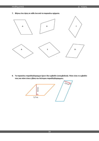 Μαθηματικά Δ΄ τεύχος
34
7. Φέρνω ένα ύψος σε κάθε ένα από τα παρακάτω σχήματα.
8. Τα παρακάτω παραλληλόγραμμα έχουν ίδιο εμβαδόν (ισοεμβαδικά). Πόσο είναι το εμβαδόν
τους και πόσο είναι η βάση του δεύτερου παραλληλόγραμμου;
3,5
εκ.
5,7 εκ.
 