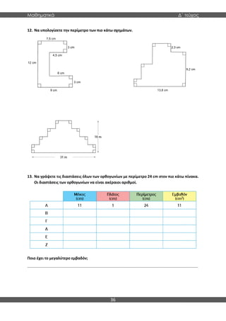 Μαθηματικά Δ΄ τεύχος
36
12. Να υπολογίσετε την περίμετρο των πιο κάτω σχημάτων.
13. Να γράψετε τις διαστάσεις όλων των ορθογωνίων με περίμετρο 24 cm στον πιο κάτω πίνακα.
Οι διαστάσεις των ορθογωνίων να είναι ακέραιοι αριθμοί.
Ποιο έχει το μεγαλύτερο εμβαδόν;
..................................................................................................................................................................
 
