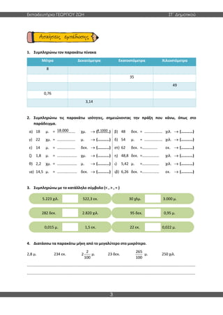 Εκπαιδευτήρια ΓΕΩΡΓΙΟΥ ΖΩΗ ΣΤ΄ Δημοτικού
3
1. Συμπληρώνω τον παρακάτω πίνακα
Μέτρα Δεκατόμετρα Εκατοστόμετρα Χιλιοστόμετρα
8
35
49
0,76
3,14
2. Συμπληρώνω τις παρακάτω ισότητες, σημειώνοντας την πράξη που κάνω, όπως στο
παράδειγμα.
α) 18 μ. = …………….… χμ. → (…………) β) 48 δεκ. = …………….… χιλ. → (…………)
γ) 22 χμ. = …………….… μ. → (…………) δ) 54 μ. = …………….… χιλ. → (…………)
ε) 14 μ. = …………….… δεκ. → (…………) στ) 62 δεκ. =
…………….… εκ. → (…………)
ζ) 1,8 μ. = ………………… χμ. → (…………) η) 48,8 δεκ. =
………………… χιλ. → (…………)
θ) 2,2 χμ. = ………………… μ. → (…………) ι) 5,42 μ. =
………………… χιλ. → (…………)
ια) 14,5 μ. = ………………… δεκ. → (…………) ιβ) 6,26 δεκ. =
………………… εκ. → (…………)
3. Συμπληρώνω με το κατάλληλο σύμβολο (< , > , = )
4. Διατάσσω τα παρακάτω μήκη από το μεγαλύτερο στο μικρότερο.
2,8 μ. 234 εκ.
2
2
100
μ. 23 δεκ.
265
100
μ. 250 χιλ.
..................................................................................................................................................................
..................................................................................................................................................................
5.223 χιλ. 522,3 εκ. 30 χλμ. 3.000 μ.
282 δεκ. 2.820 χιλ. 95 δεκ. 0,95 μ.
0,015 μ. 1,5 εκ. 22 εκ. 0,022 μ.
18.000 Χ 1000
 