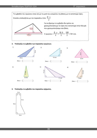 Εκπαιδευτήρια ΓΕΩΡΓΙΟΥ ΖΩΗ ΣΤ΄ Δημοτικού
39
3. Υπολογίζω το εμβαδόν των παρακάτω τριγώνων.
4. Υπολογίζω το εμβαδόν του παρακάτω σχήματος.
Το εμβαδόν του τριγώνου είναι ίσο με το μισό του γινομένου της βάσης με το αντίστοιχο ύψος.
Εύκολα υπολογίζεται με τον παρακάτω τύπο
Για να βρούμε το εμβαδόν θα πρέπει να
χρησιμοποιήσουμε το ύψος που αντιστοιχεί στην πλευρά
που χρησιμοποιήσαμε σαν βάση.
Ε τριγώνου =
β · υ
2
=
18 ·6
2
=
108
2
= 54 τ.εκ.
 