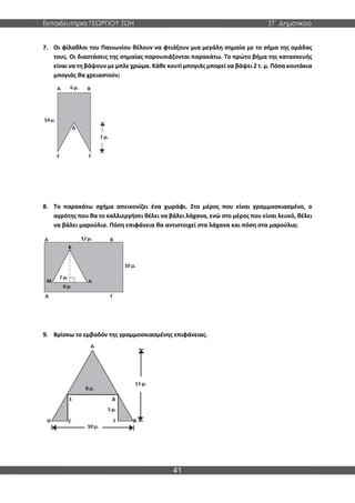 Εκπαιδευτήρια ΓΕΩΡΓΙΟΥ ΖΩΗ ΣΤ΄ Δημοτικού
41
7. Οι φίλαθλοι του Πανιωνίου θέλουν να φτιάξουν μια μεγάλη σημαία με το σήμα της ομάδας
τους. Οι διαστάσεις της σημαίας παρουσιάζονται παρακάτω. Το πρώτο βήμα της κατασκευής
είναι να τη βάψουν με μπλε χρώμα. Κάθε κουτί μπογιάς μπορεί να βάψει 2 τ. μ. Πόσα κουτάκια
μπογιάς θα χρειαστούν;
8. Το παρακάτω σχήμα απεικονίζει ένα χωράφι. Στο μέρος που είναι γραμμοσκιασμένο, ο
αγρότης που θα το καλλιεργήσει θέλει να βάλει λάχανα, ενώ στο μέρος που είναι λευκό, θέλει
να βάλει μαρούλια. Πόση επιφάνεια θα αντιστοιχεί στα λάχανα και πόση στα μαρούλια;
9. Βρίσκω το εμβαδόν της γραμμοσκιασμένης επιφάνειας.
 