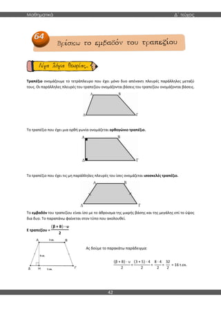 Μαθηματικά Δ΄ τεύχος
42
Τραπέζιο ονομάζουμε το τετράπλευρο που έχει μόνο δυο απέναντι πλευρές παράλληλες μεταξύ
τους. Οι παράλληλες πλευρές του τραπεζίου ονομάζονται βάσεις του τραπεζίου ονομάζονται βάσεις.
Το τραπέζιο που έχει μια ορθή γωνία ονομάζεται ορθογώνιο τραπέζιο.
Το τραπέζιο που έχει τις μη παράλληλες πλευρές του ίσες ονομάζεται ισοσκελές τραπέζιο.
Το εμβαδόν του τραπεζίου είναι ίσο με το άθροισμα της μικρής βάσης και της μεγάλης επί το ύψος
δια δυο. Το παραπάνω φαίνεται στον τύπο που ακολουθεί.
Ε τραπεζίου =
(β + Β) · υ
2
Ας δούμε το παρακάτω παράδειγμα:
(β + Β) · υ
2
=
(3 + 5) · 4
2
=
8 · 4
2
=
32
2
= 16 τ.εκ.
Ε τραπεζίου =
 