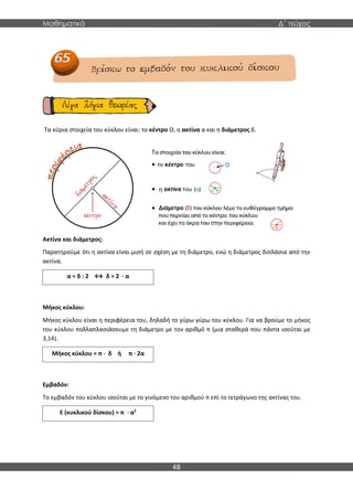 Μαθηματικά Δ΄ τεύχος
48
Τα κύρια στοιχεία του κύκλου είναι: το κέντρο Ο, η ακτίνα α και η διάμετρος δ.
Ακτίνα και διάμετρος:
Παρατηρούμε ότι η ακτίνα είναι μισή σε σχέση με τη διάμετρο, ενώ η διάμετρος διπλάσια από την
ακτίνα.
Μήκος κύκλου:
Μήκος κύκλου είναι η περιφέρεια του, δηλαδή το γύρω γύρω του κύκλου. Για να βρούμε το μήκος
του κύκλου πολλαπλασιάσουμε τη διάμετρο με τον αριθμό π (μια σταθερά που πάντα ισούται με
3,14).
Εμβαδόν:
Το εμβαδόν του κύκλου ισούται με το γινόμενο του αριθμού π επί το τετράγωνο της ακτίνας του.
α = δ : 2 ↔ δ = 2 · α
Μήκος κύκλου = π · δ ή π · 2α
Ε (κυκλικού δίσκου) = π · α2
 
