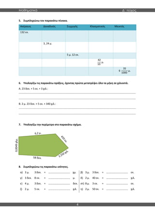 Μαθηματικά Δ΄ τεύχος
4
5. Συμπληρώνω τον παρακάτω πίνακα.
Ακέραιος Δεκαδικός Συμμιγής Κλασματικός Μεικτός
132 εκ.
3, 24 μ.
5 μ. 12 εκ.
42
10
μ.
6
35
1000
μ.
6. Υπολογίζω τις παρακάτω πράξεις, έχοντας πρώτα μετατρέψει όλα τα μήκη σε χιλιοστά.
Α. 23 δεκ. + 5 εκ. + 3 χιλ.:
..................................................................................................................................................................
..................................................................................................................................................................
Β. 2 μ. 23 δεκ. + 5 εκ. + 340 χιλ.:
..................................................................................................................................................................
..................................................................................................................................................................
7. Υπολογίζω την περίμετρο στο παρακάτω σχήμα.
8. Συμπληρώνω τις παρακάτω ισότητες.
α) 3 μ. 3 δεκ. = …………………………… χμ. β) 3 μ. 3 δεκ. = …………………………… εκ.
γ) 3 δεκ. 8 εκ. = …………………………… μ. δ) 2 μ. 40 εκ. = …………………………… χιλ.
ε) 4 μ. 3 δεκ. = …………………………… δεκ. στ) 8 μ. 3 εκ. = …………………………… εκ.
ζ) 2 μ. 5 εκ. = …………………………… χιλ. η) 2 μ. 50 εκ. = …………………………… χιλ.
0,0049
χλμ.
 