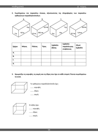 Μαθηματικά Δ΄ τεύχος
54
2. Συμπληρώνω τον παρακάτω πίνακα, αξιοποιώντας της πληροφορίες των παρακάτω
ορθογώνιων παραλληλεπίπεδων.
Σχήμα Μήκος Πλάτος Ύψος
Εμβαδόν
βάσης
Εμβαδόν
παράπλευρης
επιφάνειας
Ολικό
Εμβαδόν
Α.
Β.
Γ.
Δ.
3. Χρωματίζω τις κορυφές, τις ακμές και τις έδρες που έχει το κάθε στερεό. Έπειτα συμπληρώνω
τα κενά.
Το ορθογώνιο παραλληλεπίπεδο έχει:
…….. κορυφές
…….. έδρες
…….. ακμές
Ο κύβος έχει:
…….. κορυφές
…….. έδρες
…….. ακμές
 
