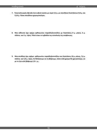 Μαθηματικά Δ΄ τεύχος
56
7. Ένας ξυλουργός έφτιαξε ένα κυβικό κασόνι με ακμή 3,2 μ. με σανιδάκια διαστάσεων 0,8 μ. και
0,16 μ. Πόσα σανιδάκια χρησιμοποίησε;
8. Μια αίθουσα έχει σχήμα ορθογωνίου παραλληλεπιπέδου με διαστάσεις 8 μ. μήκος, 6 μ.
πλάτος και 5 μ. ύψος. Πόσο είναι το εμβαδόν της συνολικής της επιφάνειας;
9. Μια αποθήκη έχει σχήμα ορθογωνίου παραλληλεπιπέδου και διαστάσεις 10 μ. μήκος, 7,6 μ.
πλάτος και 5,8 μ. ύψος. Αν θελήσουμε να τη βάψουμε, πόσα κιλά χρώμα θα χρειαστούμε, αν
με το ένα κιλό βάφουμε 12 τ. μ.;
 