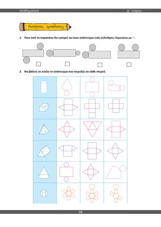 Μαθηματικά Δ΄ τεύχος
58
1. Ποιο από τα παρακάτω δεν μπορεί να είναι ανάπτυγμα ενός κυλίνδρου; Σημειώνω με .
2. Να βάλετε σε κύκλο το ανάπτυγμα που ταιριάζει σε κάθε στερεό.
 