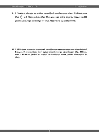 Εκπαιδευτήρια ΓΕΩΡΓΙΟΥ ΖΩΗ ΣΤ΄ Δημοτικού
5
9. Ο Στέργιος, ο Νέστορας και ο Μίμης είναι αθλητές του άλματος εις μήκος. Ο Στέργιος έκανε
άλμα
1
4
4
μ. Ο Νέστορας έκανε άλμα 20 εκ. μικρότερο από το άλμα του Στέργιου και 250
χιλιοστά μεγαλύτερο από το άλμα του Μίμη. Πόσο ήταν το άλμα κάθε αθλητή;
10. Ο Αλέξανδρος περπατάει περιμετρικά των αθλητικών εγκαταστάσεων του Δήμου Παλαιού
Φαλήρου. Οι εγκαταστάσεις έχουν σχήμα τετραπλεύρου με μήκη πλευρών 18 μ., 280 δεκ.,
5.600 εκ και 48.500 χιλιοστά. Αν το βήμα του είναι ίσο με 10 δεκ., βρίσκω πόσα βήματα θα
κάνει.
 
