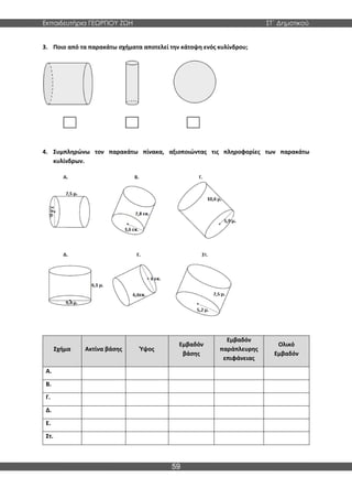 Εκπαιδευτήρια ΓΕΩΡΓΙΟΥ ΖΩΗ ΣΤ΄ Δημοτικού
59
3. Ποιο από τα παρακάτω σχήματα αποτελεί την κάτοψη ενός κυλίνδρου;
4. Συμπληρώνω τον παρακάτω πίνακα, αξιοποιώντας τις πληροφορίες των παρακάτω
κυλίνδρων.
Σχήμα Ακτίνα βάσης Ύψος
Εμβαδόν
βάσης
Εμβαδόν
παράπλευρης
επιφάνειας
Ολικό
Εμβαδόν
Α.
Β.
Γ.
Δ.
Ε.
Στ.
 