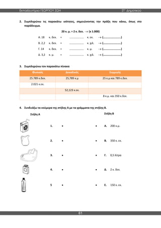 Εκπαιδευτήρια ΓΕΩΡΓΙΟΥ ΖΩΗ ΣΤ΄ Δημοτικού
61
2. Συμπληρώνω τις παρακάτω ισότητες, σημειώνοντας την πράξη που κάνω, όπως στο
παράδειγμα.
20 κ. μ. = 2 κ. δεκ. → (x 1.000)
Α. 18 κ. δεκ. = ………………… κ. εκ. → (…….................)
Β. 2,2 κ. δεκ. = ………………… κ. χιλ. → (…….................)
Γ. 14 κ. δεκ. = ………………… κ. μ. → (…….................)
Δ. 3,2 κ. μ. = ………………… κ. χιλ. → (…….................)
3. Συμπληρώνω τον παρακάτω πίνακα
Φυσικός Δεκαδικός Συμμιγής
25.789 κ.δεκ. 25,789 κ.μ 25 κ.μ και 789 κ.δεκ.
2.021 κ.εκ.
52,123 κ.εκ.
8 κ.μ. και 350 κ.δεκ.
4. Συνδυάζω τα νούμερα της στήλης Α με τα γράμματα της στήλης Β.
Στήλη Α Στήλη Β
1. • • Α. 200 κ.μ.
2. • • Β. 350 κ. εκ.
3. • • Γ. 0,5 λίτρα
4. • • Δ. 2 κ. δεκ.
5 • • Ε. 150 κ. εκ.
 