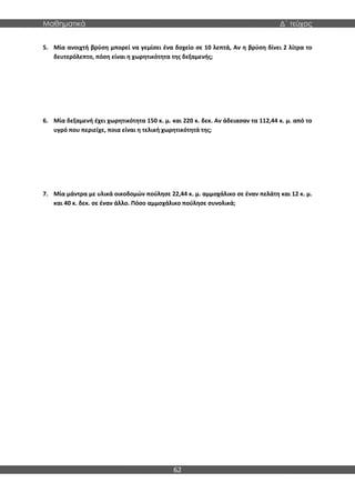 Μαθηματικά Δ΄ τεύχος
62
5. Μία ανοιχτή βρύση μπορεί να γεμίσει ένα δοχείο σε 10 λεπτά, Αν η βρύση δίνει 2 λίτρα το
δευτερόλεπτο, πόση είναι η χωρητικότητα της δεξαμενής;
6. Μία δεξαμενή έχει χωρητικότητα 150 κ. μ. και 220 κ. δεκ. Αν άδειασαν τα 112,44 κ. μ. από το
υγρό που περιείχε, πoια είναι η τελική χωρητικότητά της;
7. Μία μάντρα με υλικά οικοδομών πούλησε 22,44 κ. μ. αμμοχάλικο σε έναν πελάτη και 12 κ. μ.
και 40 κ. δεκ. σε έναν άλλο. Πόσο αμμοχάλικο πούλησε συνολικά;
 