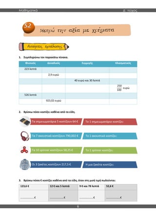 Μαθηματικά Δ΄ τεύχος
6
1. Συμπληρώνω τον παρακάτω πίνακα.
Φυσικός Δεκαδικός Συμμιγής Κλασματικός
223 λεπτά
2,9 ευρώ
40 ευρώ και 30 λεπτά
250
100
ευρώ
526 λεπτά
923,02 ευρώ
2. Βρίσκω πόσο κοστίζει καθένα από τα είδη.
3. Βρίσκω πόσα € κοστίζει καθένα από τα είδη, όταν στη μισή τιμή πωλούνται:
123,6 € 12 € και 5 λεπτά 9 € και 78 λεπτά 52,6 €
…………………€ …………………€ …………………€ …………………€
Τα σημειωματάρια 5 κοστίζουν 64 €
Τα 7 ακουστικά κοστίζουν 790,002 €
Τα 10 spinner κοστίζουν 58,25 €
Οι 3 ζακέτες κοστίζουν 217,5 €
Το 1 σημειωματάριο κοστίζει:
Το 1 ακουστικό κοστίζει:
Το 1 spinner κοστίζει:
Η μια ζακέτα κοστίζει:
 