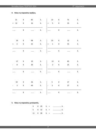 Εκπαιδευτήρια ΓΕΩΡΓΙΟΥ ΖΩΗ ΣΤ΄ Δημοτικού
7
4. Κάνω τις παρακάτω πράξεις.
21 € 85 λ. 13 € 71 λ.
+ 12 € 16 λ. + 5 € 35 λ.
__________________________________ ______________________________________
….… € ….… λ. ….… € ….… λ.
16 € 98 λ. 23 € 12 λ.
+ 3 € 25 λ. + 1 € 55 λ.
__________________________________ ______________________________________
….… € ….… λ. ….… € ….… λ.
17 € 10 λ. 13 € 85 λ.
- 8 € 30 λ. - 2 € 25 λ.
__________________________________ ______________________________________
….… € ….… λ. ….… € ….… λ.
19 € 26 λ. 5 € 17 λ.
- 3 € 49 λ. - 3 € 27 λ.
__________________________________ ______________________________________
….… € ….… λ. ….… € ….… λ.
5. Κάνω τις παρακάτω μετατροπές.
3 € 20 λ. = ………………… λ.
5 € 12 λ. = ………………… λ.
11 € 30 λ. = ………………… λ.
 