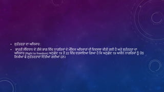 • ਸੁਤੰਤਰਤਾ ਦਾ ਅਲਿਕਾਰ :
• ਭਾਰਤੀ ਸੰਲਿਿਾਿ ਦੇ ਤੀਜੇ ਭਾਗ ਲਿੱਚ ਿਾਗਲਰਕਾਾਂ ਦੇ ਮੌਲਿਕ ਅਲਿਕਾਰਾਾਂ ਦੀ ਲਿਿਸਥਾ ਕੀਤੀ ਗਈ ਹੈ ਅਤੇ ਸੁਤੰਤਰਤਾ ਦਾ
ਅਲਿਕਾਰ (Right to freedom) ਅਿੁਛੇਦ 19 ਤੋਂ 22 ਲਿੱਚ ਦਰਸਾਇਆ ਲਗਆ ਹੈ ਲਕ ਅਿੁਛੇਦ 19 ਅਿੀਿ ਿਾਗਲਰਕਾਾਂ ਿੂੰ ਹੇਠ
ਲਿਖੀਆਾਂ ਛੇ ਸੁਤੰਤਰਤਾਿਾਾਂ ਲਦੱਤੀਆਾਂ ਗਈਆਾਂ ਹਿ।
 