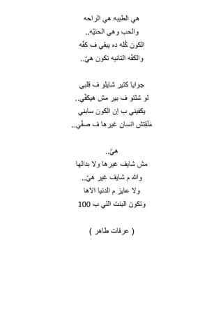 ‫الراحه‬ ‫هي‬ ‫الطيبه‬ ‫هي‬
..‫ّه‬‫ي‬‫الحن‬ ‫وهي‬ ‫والحب‬
‫ه‬ّ‫ف‬‫ك‬ ‫ف‬ ‫يبقي‬ ‫ده‬ ‫له‬ُ‫ك‬ ‫الكون‬
..ّٰ‫ي‬‫ه‬ ‫تكون‬ ‫التانيه‬ ‫ه‬ّ‫ف‬‫والك‬
‫قلبي‬ ‫ف‬ ‫شايلو‬ ‫كتير‬ ‫جوايا‬
..‫ي‬ّ‫ف‬‫هيك‬ ‫مش‬ ‫بير‬ ‫ف‬ ‫شلتو‬ ‫لو‬
‫سابني‬ ‫الكون‬ ‫إن‬ ‫ب‬ ‫يكفيني‬
..‫ي‬ّ‫ف‬‫ص‬ ‫ف‬ ‫غيرها‬ ‫انسان‬ ‫تش‬ِ‫ق‬َ‫ل‬َ‫م‬
..ّٰ‫ي‬‫ه‬
‫وال‬ ‫غيرها‬ ‫شايف‬ ‫مش‬
‫بدالها‬
..ّٰ‫ي‬‫ه‬ ‫غير‬ ‫شايف‬ ‫م‬ ‫وهللا‬
‫االها‬ ‫الدنيا‬ ‫م‬ ‫عايز‬ ‫وال‬
‫ب‬ ‫اللي‬ ‫البنت‬ ‫وتكون‬
100
(
‫عرفات‬
‫طاهر‬
)
 