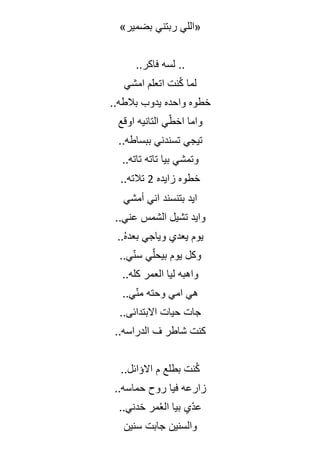 »‫بضمير‬ ‫ربتني‬ ‫«اللي‬
..‫فاكر‬ ‫لسه‬ ..
‫امشي‬ ‫اتعلم‬ ‫نت‬ُ‫ك‬ ‫لما‬
..‫بالطه‬ ‫يدوب‬ ‫واحده‬ ‫خطوه‬
‫اوقع‬ ‫التانيه‬ ‫ي‬ّ‫اخط‬ ‫واما‬
..‫ببساطه‬ ‫تسندني‬ ‫تيجي‬
..‫تاته‬ ‫تاته‬ ‫بيا‬ ‫وتمشي‬
‫زايده‬ ‫خطوه‬
2
..‫تالته‬
‫أمشي‬ ‫اني‬ ‫بتنسند‬ ‫ايد‬
..‫عني‬ ‫الشمس‬ ‫تشيل‬ ‫وايد‬
..ُ‫ه‬‫بعد‬ ‫وياجي‬ ‫يعدي‬ ‫يوم‬
..‫ي‬ّ‫ن‬‫س‬ ‫ي‬ّ‫ل‬‫بيح‬ ‫يوم‬ ‫وكل‬
..‫كله‬ ‫العمر‬ ‫ليا‬ ‫واهبه‬
..‫ي‬ّ‫ن‬‫م‬ ‫وحته‬ ‫امي‬ ‫هي‬
..‫االبتدائى‬ ‫حيات‬ ‫جات‬
..‫الدراسه‬ ‫ف‬ ‫شاطر‬ ‫كنت‬
..‫االؤائل‬ ‫م‬ ‫بطلع‬ ‫نت‬ُ‫ك‬
..‫حماسه‬ ‫روح‬ ‫فيا‬ ‫زارعه‬
‫م‬ُ‫ع‬‫ال‬ ‫بيا‬ ‫ّي‬‫د‬‫ع‬
..‫خدني‬ ‫ر‬
‫سنين‬ ‫جابت‬ ‫والسنين‬
 