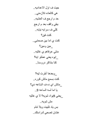 ..‫االعداديه‬ ‫اول‬ ‫ف‬ ‫جيت‬
..‫تالزمني‬ ‫كالعاده‬ ‫هي‬
..‫العشيه‬ ‫ف‬ ‫ارجع‬ ‫م‬ ‫حد‬
‫ارجع‬ ‫م‬ ‫بعد‬ ‫واقف‬ ‫ببقي‬
..‫نيابه‬ ‫سرايه‬ ‫ف‬ ‫ي‬ّ‫ن‬‫ك‬
‫فين؟‬ ‫كنت‬
..‫صحابي‬ ‫بين‬ ‫اما‬ ‫ي‬ ‫كنت‬
‫ومين؟‬ ‫_مين‬
..‫غاليه‬ ‫ي‬ ‫عرفاهم‬ ‫منتي‬
‫ايه؟‬ ‫عملتو‬ ‫يعني‬ ‫_ايوه‬
..‫دروسنا‬ ‫بنذاكر‬ ‫كنا‬
‫ليه؟‬ ‫رت‬ّ‫خ‬‫أ‬ ‫_وبعدها‬
..‫كوره‬ ‫ماتش‬ ‫بسمع‬ ‫كنت‬
‫دي؟‬ ‫اعه‬ّ‫س‬‫ال‬ ‫ف‬ ‫ده‬ ‫اي‬ ‫_ماتش‬
‫الساعه‬ ‫لسه‬ ‫اما‬ ‫يا‬
9
..
‫_يعني‬
9
‫غاليه‬ ‫ي‬ ‫ال‬ ‫شويه؟‬ ‫يواد‬
..‫شويه‬ ‫مش‬
‫تنام‬ ‫ويال‬ ‫تثبيت‬ ‫ياد‬ ‫بس‬
..‫لدراستك‬ ‫تصحي‬ ‫عشان‬
 