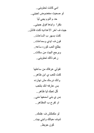..‫تحتويني‬ ‫كانت‬ ‫امي‬
..‫تجيني‬ ‫مخضوض‬ ‫صحيت‬ ‫لو‬
‫ليا‬ ‫يجي‬ ‫النوم‬ ‫م‬ ‫حد‬
‫بتقرا‬
‫ج‬ ‫فوق‬ ‫وايدها‬
..‫بيني‬
..‫فاشل‬ ‫كنت‬ ‫االعداديه‬ ‫اخر‬ ‫ف‬ ‫جيت‬
..‫الساعات‬ ‫ب‬ ‫بسهر‬ ‫كنت‬
..‫وسماعات‬ ‫ايدي‬ ‫ف‬ ‫فون‬
..‫ساعه‬ ‫كوره‬ ‫العب‬ ‫بطلع‬
..‫سكات‬ ‫من‬ ‫البيت‬ ‫وبرجع‬
..‫تحتويني‬ ‫ذالك‬ ‫رغم‬
‫ساعتها‬ ‫من‬ ‫عرفاك‬ ‫تقولي‬
..‫طاهر‬ ‫ابن‬ ‫ي‬ ‫تلعب‬ ‫كنت‬
‫نهارده‬ ‫مش‬ ‫درسك‬ ‫وانك‬
‫بتتعب‬ ‫انك‬ ‫عارفه‬ ‫بس‬
..‫ظاهر‬ ‫ليا‬ ‫تعبك‬ ‫ل‬ُ‫ك‬
..‫مني‬ ‫اسمعها‬ ‫بني‬ ‫ي‬ ‫بس‬
..‫المظاهر‬ ‫ب‬ ‫تفرح‬ ‫او‬
..‫لمك‬ِ‫ع‬ ‫ف‬ ‫مكملتش‬ ‫لو‬
..‫بيت‬ ‫وابني‬ ‫حياتك‬ ‫شوف‬
..‫حويط‬ ‫كون‬
 