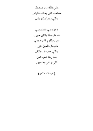‫صحابك‬ ‫من‬ ‫بالك‬ ‫خلي‬
..‫عليك‬ ‫يخاف‬ ‫اللي‬ ‫صاحب‬
..‫مشتريك‬ ‫دايما‬ ‫واللي‬
‫بتصاحبني‬ ‫امي‬ ‫دعوه‬
..‫خير‬ ‫بالقي‬ ‫حته‬ ‫كل‬ ‫ف‬
‫حاببني‬ ‫كان‬ ‫بالكوم‬ ‫خلق‬
..‫غير‬ ‫الخلق‬ ‫كل‬ ‫ب‬ُ‫ح‬
‫فيا‬ ‫حبب‬ ‫واللي‬
..ُ‫ه‬‫خلق‬
‫امي‬ ‫دعوه‬ ‫ربنا‬ ‫بعد‬
.‫بضمير‬ ‫ربتني‬ ‫اللي‬
(
‫عرفات‬
‫طاهر‬
)
 