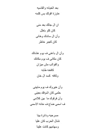 ‫والقاسيه‬ ‫الخيانه‬ ‫بعد‬
‫كلمه‬ ‫بس‬ ‫اقولك‬ ‫عاوزة‬
‫منى‬ ‫بعد‬ ‫جالك‬ ‫ال‬ ‫ان‬
‫باطل‬ ‫كلو‬ ‫كان‬
‫وخانى‬ ‫ساندك‬ ‫ال‬ ‫وأن‬
‫خاطر‬ ‫كجبر‬ ‫كان‬
‫عشانك‬ ‫يوم‬ ‫ف‬ ‫باعنى‬ ‫ال‬ ‫وأن‬
‫مكانك‬ ‫يوم‬ ‫ف‬ ‫مكانى‬ ‫كان‬
‫ميزان‬ ‫مش‬ ‫والقوالب‬
‫طابه‬ ‫كافخه‬
‫خان‬ ‫ال‬ ‫كسد‬ ‫وكافه‬
‫مابينى‬ ‫يوم‬ ‫ف‬ ‫خيروك‬ ‫وأن‬
‫بعينى‬ ‫اشوفك‬ ‫كان‬ ‫حلمى‬
‫كالمى‬ ‫بين‬ ‫ما‬ ‫فرقوك‬ ‫وأن‬
‫االسمى‬ ‫خانه‬ ‫ف‬ ‫ضاع‬ ‫اسمى‬ ‫ف‬
‫بينا‬ ‫ودائرة‬ ‫مسرحيه‬
‫عليا‬ ‫كان‬ ‫الحرب‬ ‫نشال‬
‫علينا‬ ‫كانت‬ ‫وسهامهم‬
 