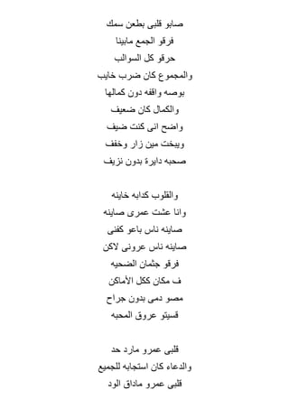 ‫سمك‬ ‫بطعن‬ ‫قلبى‬ ‫صابو‬
‫مابينا‬ ‫الجمع‬ ‫فرقو‬
‫السوالب‬ ‫كل‬ ‫حرقو‬
‫خايب‬ ‫ضرب‬ ‫كان‬ ‫والمجموع‬
‫كمالها‬ ‫دون‬ ‫واقفه‬ ‫بوصه‬
‫ضعيف‬ ‫كان‬ ‫والكمال‬
‫ضيف‬ ‫كنت‬ ‫انى‬ ‫واضح‬
‫وخفف‬ ‫زار‬ ‫مين‬ ‫ويبخت‬
‫دايرة‬ ‫صحبه‬
‫نزيف‬ ‫بدون‬
‫خاينه‬ ‫كدابه‬ ‫والقلوب‬
‫صاينه‬ ‫عمرى‬ ‫عشت‬ ‫وانا‬
‫كفنى‬ ‫باعو‬ ‫ناس‬ ‫صاينه‬
‫الكن‬ ‫عرونى‬ ‫ناس‬ ‫صاينه‬
‫الضحيه‬ ‫جثمان‬ ‫فرقو‬
‫األماكن‬ ‫ككل‬ ‫مكان‬ ‫ف‬
‫جراح‬ ‫بدون‬ ‫دمى‬ ‫مصو‬
‫المحبه‬ ‫عروق‬ ‫قسيتو‬
‫حد‬ ‫مارد‬ ‫عمرو‬ ‫قلبى‬
‫للجميع‬ ‫استجابه‬ ‫كان‬ ‫والدعاء‬
‫الود‬ ‫ماداق‬ ‫عمرو‬ ‫قلبى‬
 